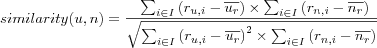 similarity(u,n) = \frac
{\sum_{i \in I} \left( r_{u,i}-\overline{u_r} \right) \times
  \sum_{i \in I} \left( r_{n,i}-\overline{n_r} \right)}
{\sqrt{
  \sum_{i \in I} \left( r_{u,i}-\overline{u_r} \right)^2 \times
  \sum_{i \in I} \left( r_{n,i}-\overline{n_r} \right)^2
}}
