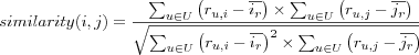 similarity(i,j) = \frac
{\sum_{u \in U} \left( r_{u,i}-\overline{i_r} \right) \times
  \sum_{u \in U} \left( r_{u,j}-\overline{j_r} \right)}
{\sqrt{
  \sum_{u \in U} \left( r_{u,i}-\overline{i_r} \right)^2 \times
  \sum_{u \in U} \left( r_{u,j}-\overline{j_r} \right)^2
}}
