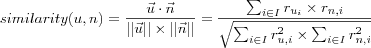 similarity(u,n) =
\frac
  {\vec{u} \cdot \vec{n}}
  {||\vec{u}|| \times ||\vec{n}||}
 =
\frac
  {\sum_{i \in I} r_{u_i} \times r_{n,i}}
  {\sqrt{
    \sum_{i \in I} r_{u,i}^2 \times \sum_{i \in I} r_{n,i}^2
  }}
