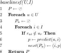 \FUNCTION{baselinesf(U,I)}
\LINE $P \leftarrow \oslash$
\LINE Foreach $u \in U$
\LINE \INDENT $P_u \leftarrow \oslash$
\LINE \INDENT Foreach $i \in I$
\LINE \INDENT \INDENT If $r_{ui} \notin u_r$ Then
\LINE \INDENT \INDENT \INDENT $p \leftarrow predict(u,i)$
\LINE \INDENT \INDENT \INDENT $next(P_u) \leftarrow (i,p)$
\LINE Return $P$
