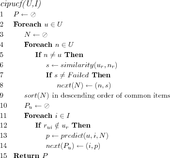 \FUNCTION{cipucf(U,I)}
\LINE $P \leftarrow \oslash$
\LINE Foreach $u \in U$
\LINE \INDENT $N \leftarrow \oslash$
\LINE \INDENT Foreach $n \in U$
\LINE \INDENT \INDENT If $n \neq u$ Then
\LINE \INDENT \INDENT \INDENT $s \leftarrow similarity(u_r,n_r)$
\LINE \INDENT \INDENT \INDENT If $s \neq Failed$ Then
\LINE \INDENT \INDENT \INDENT \INDENT $next(N) \leftarrow (n,s)$
\LINE \INDENT $sort(N)$ \COMMENT{in descending order of common items}
\LINE \INDENT $P_u \leftarrow \oslash$
\LINE \INDENT Foreach $i \in I$
\LINE \INDENT \INDENT If $r_{ui} \notin u_r$ Then
\LINE \INDENT \INDENT \INDENT $p \leftarrow predict(u,i,N)$
\LINE \INDENT \INDENT \INDENT $next(P_u) \leftarrow (i,p)$
\LINE Return $P$
