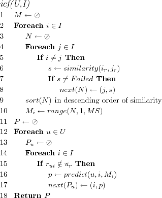 \FUNCTION{icf(U,I)}
\LINE $M \leftarrow \oslash$
\LINE Foreach $i \in I$
\LINE \INDENT $N \leftarrow \oslash$
\LINE \INDENT Foreach $j \in I$
\LINE \INDENT \INDENT If $i \neq j$ Then
\LINE \INDENT \INDENT \INDENT $s \leftarrow similarity(i_r,j_r)$
\LINE \INDENT \INDENT \INDENT If $s \neq Failed$ Then
\LINE \INDENT \INDENT \INDENT \INDENT $next(N) \leftarrow (j,s)$
\LINE \INDENT $sort(N)$ \COMMENT{in descending order of similarity}
\LINE \INDENT $M_i \leftarrow range(N,1,MS)$
\LINE $P \leftarrow \oslash$
\LINE Foreach $u \in U$
\LINE \INDENT $P_u \leftarrow \oslash$
\LINE \INDENT Foreach $i \in I$
\LINE \INDENT \INDENT If $r_{ui} \notin u_r$ Then
\LINE \INDENT \INDENT \INDENT $p \leftarrow predict(u,i,M_i)$
\LINE \INDENT \INDENT \INDENT $next(P_u) \leftarrow (i,p)$
\LINE Return $P$
