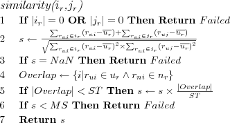 \FUNCTION{similarity({$i_r$},{$j_r$})}
\LINE If $|i_r| = 0$ OR $|j_r| = 0$ Then Return $Failed$
\LINE $s \leftarrow \frac
  {\sum_{r_{ui} \in i_r} \left( r_{ui} - \overline{u_r} \right) +
     \sum_{r_{ui} \in j_r} \left( r_{uj} - \overline{u_r} \right)}
  {\sqrt{\sum_{r_{ui} \in i_r} \left( r_{ui} - \overline{u_r} \right)^2 \times
     \sum_{r_{ui} \in j_r} \left( r_{uj} - \overline{u_r} \right)^2}}
$
\LINE If $s = NaN$ Then Return $Failed$
\LINE $Overlap \leftarrow \{i | r_{ui} \in u_r \wedge r_{ni} \in n_r\}$
\LINE If $|Overlap| < ST$ Then $s \leftarrow s \times \frac{|Overlap|}{ST}$
\LINE If $s < MS$ Then Return $Failed$
\LINE Return $s$
