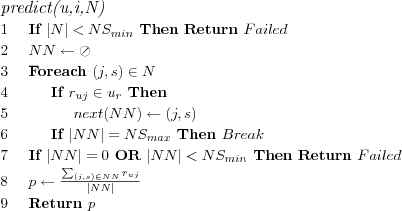 \FUNCTION{predict(u,i,N)}
\LINE If $|N| < NS_{min}$ Then Return $Failed$
\LINE $NN \leftarrow \oslash$
\LINE Foreach $(j,s) \in N$
\LINE \INDENT If $r_{uj} \in u_r$ Then
\LINE \INDENT \INDENT $next(NN) \leftarrow (j,s)$
\LINE \INDENT If $|NN| = NS_{max}$ Then $Break$
\LINE If $|NN| = 0$ OR $|NN| < NS_{min}$ Then Return $Failed$
%\LINE If $|NN| < NS_{min}$ Then Return $Failed$
\LINE $p \leftarrow \frac
  {\sum_{(j,s) \in NN} r_{uj}}
  {|NN|}
$
\LINE Return $p$
