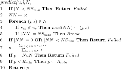 \FUNCTION{predict(u,i,N)}
\LINE If $|N| < NS_{min}$ Then Return $Failed$
\LINE $NN \leftarrow \oslash$
\LINE Foreach $(j,s) \in N$
\LINE \INDENT If $r_{uj} \notin u_r$ Then $next(NN) \leftarrow (j,s)$
%\LINE \INDENT \INDENT $next(NN) \leftarrow (j,s)$
\LINE \INDENT If $|NN| = NS_{max}$ Then $Break$
\LINE If $|NN| = 0$ OR $|NN| < NS_{min}$ Then Return $Failed$
%\LINE If $|NN| < NS_{min}$ Then Return $Failed$
\LINE $p \leftarrow \frac
  {\sum_{(j,s) \in NN} r_{uj} \times s}
  {\sum_{(\_,s) \in NN} |s|}
$
\LINE If $p = NaN$ Then Return $Failed$
\LINE If $p < R_{min}$ Then $p \leftarrow R_{min}$
\LINE Return $p$
