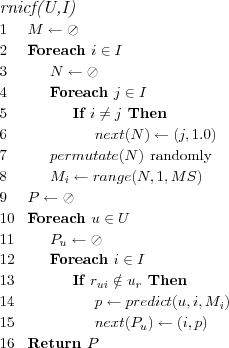 \FUNCTION{rnicf(U,I)}
\LINE $M \leftarrow \oslash$
\LINE Foreach $i \in I$
\LINE \INDENT $N \leftarrow \oslash$
\LINE \INDENT Foreach $j \in I$
\LINE \INDENT \INDENT If $i \neq j$ Then
\LINE \INDENT \INDENT \INDENT $next(N) \leftarrow (j,1.0)$
\LINE \INDENT $permutate(N)$ \COMMENT{randomly}
\LINE \INDENT $M_i \leftarrow range(N,1,MS)$
\LINE $P \leftarrow \oslash$
\LINE Foreach $u \in U$
\LINE \INDENT $P_u \leftarrow \oslash$
\LINE \INDENT Foreach $i \in I$
\LINE \INDENT \INDENT If $r_{ui} \notin u_r$ Then
\LINE \INDENT \INDENT \INDENT $p \leftarrow predict(u,i,M_i)$
\LINE \INDENT \INDENT \INDENT $next(P_u) \leftarrow (i,p)$
\LINE Return $P$
