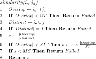 \FUNCTION{similarity({$i_a$},{$j_a$})}
\LINE $Overlap \leftarrow i_a \cap j_a$
\LINE If $|Overlap| < OT$ Then Return $Failed$
\LINE $Distinct \leftarrow i_a \cup j_a$
\LINE If $|Distinct| = 0$ Then Return $Failed$
\LINE $s \leftarrow \frac{|Overlap|}{|Distinct|}$
\LINE If $|Overlap| < ST$ Then $s \leftarrow s \times \frac{|Overlap|}{ST}$
\LINE If $s < MS$ Then Return $Failed$
\LINE Return $s$
