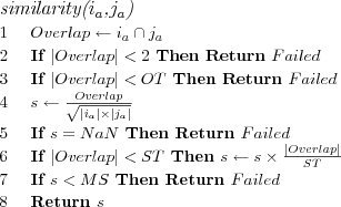 \FUNCTION{similarity({$i_a$},{$j_a$})}
\LINE $Overlap \leftarrow i_a \cap j_a$
\LINE If $|Overlap| < 2$ Then Return $Failed$
\LINE If $|Overlap| < OT$ Then Return $Failed$
\LINE $s \leftarrow \frac{Overlap}{\sqrt{|i_a| \times |j_a|}}$
\LINE If $s = NaN$ Then Return $Failed$
\LINE If $|Overlap| < ST$ Then $s \leftarrow s \times \frac{|Overlap|}{ST}$
\LINE If $s < MS$ Then Return $Failed$
\LINE Return $s$
