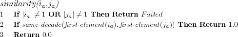 \FUNCTION{similarity({$i_a$},{$j_a$})}
\LINE If $|i_a| \neq 1$ OR $|j_a| \neq 1$ Then Return $Failed$
\LINE If $\NAME{same-decade}(\NAME{first-element}(i_a),\NAME{first-element}(j_a))$ Then Return $1.0$
%\LINE \INDENT Return $1.0$
\LINE Return $0.0$
