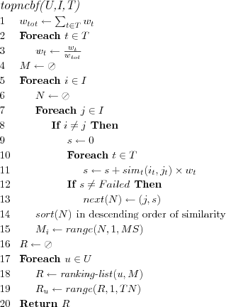 \FUNCTION{topncbf(U,I,T)}
\LINE $w_{tot} \leftarrow \sum_{t \in T} w_t$
\LINE Foreach $t \in T$
\LINE \INDENT $w_t \leftarrow \frac{w_t}{w_{tot}}$
\LINE $M \leftarrow \oslash$
\LINE Foreach $i \in I$
\LINE \INDENT $N \leftarrow \oslash$
\LINE \INDENT Foreach $j \in I$
\LINE \INDENT \INDENT If $i \neq j$ Then
\LINE \INDENT \INDENT \INDENT $s \leftarrow 0$
\LINE \INDENT \INDENT \INDENT Foreach $t \in T$
\LINE \INDENT \INDENT \INDENT \INDENT $s \leftarrow s + sim_t(i_t,j_t) \times w_t$
\LINE \INDENT \INDENT \INDENT If $s \neq Failed$ Then
\LINE \INDENT \INDENT \INDENT \INDENT $next(N) \leftarrow (j,s)$
\LINE \INDENT $sort(N)$ \COMMENT{in descending order of similarity}
\LINE \INDENT $M_i \leftarrow range(N,1,MS)$
\LINE $R \leftarrow \oslash$
\LINE Foreach $u \in U$
\LINE \INDENT $R \leftarrow \NAME{ranking-list}(u,M)$
\LINE \INDENT $R_u \leftarrow range(R,1,TN)$
\LINE Return $R$

