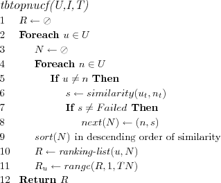 \FUNCTION{tbtopnucf(U,I,T)}
\LINE $R \leftarrow \oslash$
\LINE Foreach $u \in U$
\LINE \INDENT $N \leftarrow \oslash$
\LINE \INDENT Foreach $n \in U$
\LINE \INDENT \INDENT If $u \neq n$ Then
\LINE \INDENT \INDENT \INDENT $s \leftarrow similarity(u_t,n_t)$
\LINE \INDENT \INDENT \INDENT If $s \neq Failed$ Then
\LINE \INDENT \INDENT \INDENT \INDENT $next(N) \leftarrow (n,s)$
\LINE \INDENT $sort(N)$ \COMMENT{in descending order of similarity}
\LINE \INDENT $R \leftarrow \NAME{ranking-list}(u,N)$
\LINE \INDENT $R_u \leftarrow range(R,1,TN)$
\LINE Return $R$
