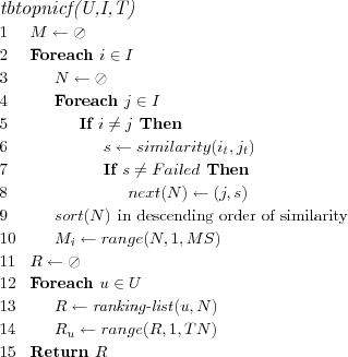 \FUNCTION{tbtopnicf(U,I,T)}
\LINE $M \leftarrow \oslash$
\LINE Foreach $i \in I$
\LINE \INDENT $N \leftarrow \oslash$
\LINE \INDENT Foreach $j \in I$
\LINE \INDENT \INDENT If $i \neq j$ Then
\LINE \INDENT \INDENT \INDENT $s \leftarrow similarity(i_t,j_t)$
\LINE \INDENT \INDENT \INDENT If $s \neq Failed$ Then
\LINE \INDENT \INDENT \INDENT \INDENT $next(N) \leftarrow (j,s)$
\LINE \INDENT $sort(N)$ \COMMENT{in descending order of similarity}
\LINE \INDENT $M_i \leftarrow range(N,1,MS)$
\LINE $R \leftarrow \oslash$
\LINE Foreach $u \in U$
\LINE \INDENT $R \leftarrow \NAME{ranking-list}(u,N)$
\LINE \INDENT $R_u \leftarrow range(R,1,TN)$
\LINE Return $R$
