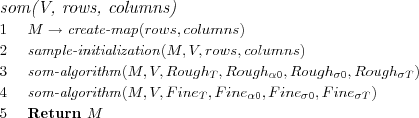 \FUNCTION{som(V, rows, columns)}
\LINE $M \rightarrow \NAME{create-map}(rows, columns)$
\LINE $\NAME{sample-initialization}(M, V, rows, columns)$
\LINE $\NAME{som-algorithm}(M, V, Rough_T, Rough_{\alpha 0}, Rough_{\sigma 0}, Rough_{\sigma T})$
\LINE $\NAME{som-algorithm}(M, V, Fine_T, Fine_{\alpha 0}, Fine_{\sigma 0}, Fine_{\sigma T})$
\LINE Return $M$
