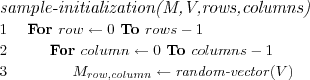 \FUNCTION{sample-initialization(M,V,rows,columns)}
\LINE For $row \leftarrow 0$ To $rows-1$
\LINE \INDENT For $column \leftarrow 0$ To $columns-1$
\LINE \INDENT \INDENT $M_{row,column} \leftarrow \NAME{random-vector}(V)$
