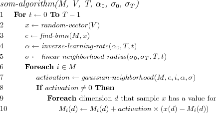 \FUNCTION{som-algorithm(M, V, T, $\alpha_0$, $\sigma_0$, $\sigma_T$)}
\LINE For $t \leftarrow 0$ To $T-1$
\LINE \INDENT $x \leftarrow \NAME{random-vector}(V)$
\LINE \INDENT $c \leftarrow \NAME{find-bmn}(M,x)$
\LINE \INDENT $\alpha \leftarrow \NAME{inverse-learning-rate}(\alpha_0,T,t)$
\LINE \INDENT $\sigma \leftarrow \NAME{linear-neighborhood-radius}(\sigma_0,\sigma_T,T,t)$
\LINE \INDENT Foreach $i \in M$
\LINE \INDENT \INDENT $activation \leftarrow \NAME{gaussian-neighborhood}(M,c,i,\alpha,\sigma)$
\LINE \INDENT \INDENT If $activation \neq 0$ Then
\LINE \INDENT \INDENT \INDENT Foreach \COMMENT{dimension $d$ that sample $x$ has a value for}
\LINE \INDENT \INDENT \INDENT \INDENT $M_i(d) \leftarrow M_i(d) + activation \times (x(d) - M_i(d))$
