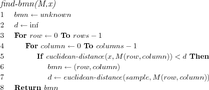 \FUNCTION{find-bmn(M,x)}
\LINE $bmn \leftarrow unknown$
\LINE $d \leftarrow \inf$
\LINE For $row \leftarrow 0$ To $rows-1$
\LINE \INDENT For $column \leftarrow 0$ To $columns-1$
\LINE \INDENT \INDENT If $\NAME{euclidean-distance}(x,M(row,column)) < d$ Then
\LINE \INDENT \INDENT \INDENT $bmn \leftarrow (row,column)$
\LINE \INDENT \INDENT \INDENT $d \leftarrow \NAME{euclidean-distance}(sample,M(row,column))$
\LINE Return $bmn$
