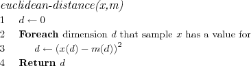 \FUNCTION{euclidean-distance(x,m)}
\LINE $d \leftarrow 0$
\LINE Foreach \COMMENT{dimension $d$ that sample $x$ has a value for}
\LINE \INDENT $d \leftarrow \left(x(d)-m(d)\right)^2$
\LINE Return $d$
