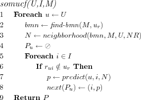 \FUNCTION{somucf(U,I,M)}
\LINE Foreach $u \leftarrow U$
\LINE \INDENT $bmn \leftarrow \NAME{find-bmn}(M,u_r)$
\LINE \INDENT $N \leftarrow neighborhood(bmn,M,U,NR)$
\LINE \INDENT $P_u \leftarrow \oslash$
\LINE \INDENT Foreach $i \in I$
\LINE \INDENT \INDENT If $r_{ui} \notin u_r$ Then
\LINE \INDENT \INDENT \INDENT $p \leftarrow predict(u,i,N)$
\LINE \INDENT \INDENT \INDENT $next(P_u) \leftarrow (i,p)$
\LINE Return $P$
