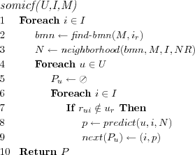 \FUNCTION{somicf(U,I,M)}
\LINE Foreach $i \in I$
\LINE \INDENT $bmn \leftarrow \NAME{find-bmn}(M,i_r)$
\LINE \INDENT $N \leftarrow \NAME{neighborhood}(bmn,M,I,NR)$
\LINE \INDENT Foreach $u \in U$
\LINE \INDENT \INDENT $P_u \leftarrow \oslash$
\LINE \INDENT \INDENT Foreach $i \in I$
\LINE \INDENT \INDENT \INDENT If $r_{ui} \notin u_r$ Then
\LINE \INDENT \INDENT \INDENT \INDENT $p \leftarrow predict(u,i,N)$
\LINE \INDENT \INDENT \INDENT \INDENT $next(P_u) \leftarrow (i,p)$
\LINE Return $P$
