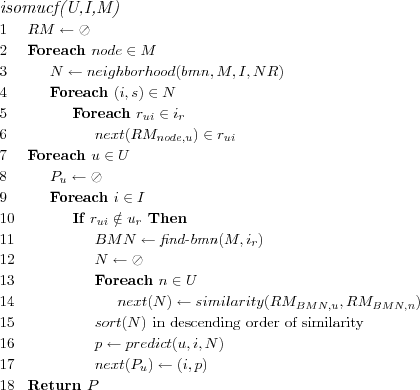 \FUNCTION{isomucf(U,I,M)}
\LINE $RM \leftarrow \oslash$
\LINE Foreach $node \in M$
\LINE \INDENT $N \leftarrow neighborhood(bmn,M,I,NR)$
\LINE \INDENT Foreach $(i,s) \in N$
\LINE \INDENT \INDENT Foreach $r_{ui} \in i_r$
\LINE \INDENT \INDENT \INDENT $next(RM_{node,u}) \in r_{ui}$
\LINE Foreach $u \in U$
\LINE \INDENT $P_u \leftarrow \oslash$
\LINE \INDENT Foreach $i \in I$
\LINE \INDENT \INDENT If $r_{ui} \notin u_r$ Then
\LINE \INDENT \INDENT \INDENT $BMN \leftarrow \NAME{find-bmn}(M,i_r)$
\LINE \INDENT \INDENT \INDENT $N \leftarrow \oslash$
\LINE \INDENT \INDENT \INDENT Foreach $n \in U$
\LINE \INDENT \INDENT \INDENT \INDENT $next(N) \leftarrow similarity(RM_{BMN,u},RM_{BMN,n})$
\LINE \INDENT \INDENT \INDENT $sort(N)$ \COMMENT{in descending order of similarity}
\LINE \INDENT \INDENT \INDENT $p \leftarrow predict(u,i,N)$
\LINE \INDENT \INDENT \INDENT $next(P_u) \leftarrow (i,p)$
\LINE Return $P$

