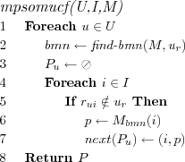 \FUNCTION{mpsomucf(U,I,M)}
\LINE Foreach $u \in U$
\LINE \INDENT $bmn \leftarrow \NAME{find-bmn}(M,u_r)$
\LINE \INDENT $P_u \leftarrow \oslash$
\LINE \INDENT Foreach $i \in I$
\LINE \INDENT \INDENT If $r_{ui} \notin u_r$ Then
\LINE \INDENT \INDENT \INDENT $p \leftarrow M_{bmn}(i)$
\LINE \INDENT \INDENT \INDENT $next(P_u) \leftarrow (i,p)$
\LINE Return $P$
