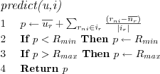 \FUNCTION{predict(u,i)}
\LINE $p \leftarrow
\overline{u_r} +
\sum_{r_{ni} \in i_r} \frac
  {\left( r_{ni} - \overline{n_r} \right)}
  {|i_r|}
$
\LINE If $p < R_{min}$ Then $p \leftarrow R_{min}$
\LINE If $p > R_{max}$ Then $p \leftarrow R_{max}$
\LINE Return $p$
