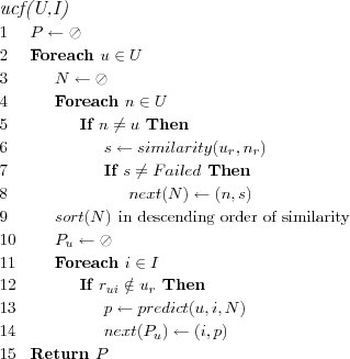 \FUNCTION{ucf(U,I)}
\LINE $P \leftarrow \oslash$
\LINE Foreach $u \in U$
\LINE \INDENT $N \leftarrow \oslash$
\LINE \INDENT Foreach $n \in U$
\LINE \INDENT \INDENT If $n \neq u$ Then
\LINE \INDENT \INDENT \INDENT $s \leftarrow similarity(u_r,n_r)$
\LINE \INDENT \INDENT \INDENT If $s \ne Failed$ Then
\LINE \INDENT \INDENT \INDENT \INDENT $next(N) \leftarrow (n,s)$
\LINE \INDENT $sort(N)$ \COMMENT{in descending order of similarity}
\LINE \INDENT $P_u \leftarrow \oslash$
\LINE \INDENT Foreach $i \in I$
\LINE \INDENT \INDENT If $r_{ui} \notin u_r$ Then
\LINE \INDENT \INDENT \INDENT $p \leftarrow predict(u,i,N)$
\LINE \INDENT \INDENT \INDENT $next(P_u) \leftarrow (i,p)$
\LINE Return $P$
