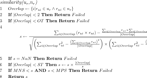 \FUNCTION{similarity({$u_r$},{$n_r$})}
\LINE $Overlap \leftarrow \{i | r_{ui} \in u_r \wedge r_{ni} \in n_r\}$
\LINE If $|Overlap| < 2$ Then Return $Failed$
\LINE If $|Overlap| < OT$ Then Return $Failed$
\LINE \[s \leftarrow
\frac
{
  \sum_{i \in Overlap}\left( r_{ui} \times r_{ni} \right) -
  \frac
    {\sum_{i \in Overlap} r_{ui} \times \sum_{i \in Overlap} r_{ni}}
    {|Overlap|}
}
{\sqrt{
  \left(
    \sum_{i \in Overlap} r_{ui}^2 -
    \frac
      {\left( \sum_{i \in Overlap} r_{ui} \right)^2}
      {|Overlap|}
  \right)
  \times
  \left(
    \sum_{i \in Overlap} r_{ni}^2 -
    \frac
      {\left( \sum_{i \in Overlap} r_{ni} \right)^2}
      {|Overlap|}
  \right)
}}\]
\LINE If $s = NaN$ Then Return $Failed$
\LINE If $|Overlap| < ST$ Then $s \leftarrow s \times \frac{|Overlap|}{s}$
\LINE If $MNS < s$ AND $s < MPS$ Then Return $Failed$
\LINE Return $s$
