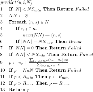 \FUNCTION{predict(u,i,N)}
\LINE If $|N| < NS_{min}$ Then Return $Failed$
\LINE $NN \leftarrow \oslash$
\LINE Foreach $(n,s) \in N$
\LINE \INDENT If $r_{ni} \in n_r$
\LINE \INDENT \INDENT $next(NN) \leftarrow (n,s)$
\LINE \INDENT If $|NN| = NS_{max}$ Then $Break$
\LINE If $|NN| = 0$ Then Return $Failed$
\LINE If $|NN| < NS_{min}$ Then Return $Failed$
\LINE $p \leftarrow
\overline{u_r} + \frac
  {\sum_{(n,s) \in NN} \left( r_{ni} - \overline{n_r} \right) \times s}
  {\sum_{(n,s) \in NN} |s|}
$
\LINE If $p = NaN$ Then Return $Failed$
\LINE If $p < R_{min}$ Then $p \leftarrow R_{min}$
\LINE If $p > R_{max}$ Then $p \leftarrow R_{max}$
\LINE Return $p$
