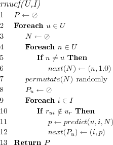 \FUNCTION{rnucf(U,I)}
\LINE $P \leftarrow \oslash$
\LINE Foreach $u \in U$
\LINE \INDENT $N \leftarrow \oslash$
\LINE \INDENT Foreach $n \in U$
\LINE \INDENT \INDENT If $n \neq u$ Then
\LINE \INDENT \INDENT \INDENT $next(N) \leftarrow (n,1.0)$
\LINE \INDENT $permutate(N)$ \COMMENT{randomly}
\LINE \INDENT $P_u \leftarrow \oslash$
\LINE \INDENT Foreach $i \in I$
\LINE \INDENT \INDENT If $r_{ui} \notin u_r$ Then
\LINE \INDENT \INDENT \INDENT $p \leftarrow predict(u,i,N)$
\LINE \INDENT \INDENT \INDENT $next(P_u) \leftarrow (i,p)$
\LINE Return $P$
