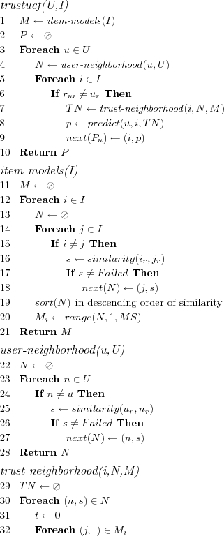 \FUNCTION{trustucf(U,I)}
\LINE $M \leftarrow \NAME{item-models}(I)$
\LINE $P \leftarrow \oslash$
\LINE Foreach $u \in U$
\LINE \INDENT $N \leftarrow \NAME{user-neighborhood}(u,U)$
\LINE \INDENT Foreach $i \in I$
\LINE \INDENT \INDENT If $r_{ui} \neq u_r$ Then
\LINE \INDENT \INDENT \INDENT $TN \leftarrow \NAME{trust-neighborhood}(i,N,M)$
\LINE \INDENT \INDENT \INDENT $p \leftarrow predict(u,i,TN)$
\LINE \INDENT \INDENT \INDENT $next(P_u) \leftarrow (i,p)$
\LINE Return $P$

\SUBFUNCTION{item-models(I)}
\LINE $M \leftarrow \oslash$
\LINE Foreach $i \in I$
\LINE \INDENT $N \leftarrow \oslash$
\LINE \INDENT Foreach $j \in I$
\LINE \INDENT \INDENT If $i \neq j$ Then
\LINE \INDENT \INDENT \INDENT $s \leftarrow similarity(i_r,j_r)$
\LINE \INDENT \INDENT \INDENT If $s \neq Failed$ Then
\LINE \INDENT \INDENT \INDENT \INDENT $next(N) \leftarrow (j,s)$
\LINE \INDENT $sort(N)$ \COMMENT{in descending order of similarity}
\LINE \INDENT $M_i \leftarrow range(N,1,MS)$
\LINE Return $M$

\SUBFUNCTION{user-neighborhood(u,U)}
\LINE $N \leftarrow \oslash$
\LINE Foreach $n \in U$
\LINE \INDENT If $ n \neq u$ Then
\LINE \INDENT \INDENT $s \leftarrow similarity(u_r,n_r)$
\LINE \INDENT \INDENT If $s \neq Failed$ Then
\LINE \INDENT \INDENT \INDENT $next(N) \leftarrow (n,s)$
\LINE Return $N$

\SUBFUNCTION{trust-neighborhood(i,N,M)}
\LINE $TN \leftarrow \oslash$
\LINE Foreach $(n,s) \in N$
\LINE \INDENT $t \leftarrow 0$
\LINE \INDENT Foreach $(j,\_) \in M_i$
\LINE \INDENT \INDENT If $r_{nj} \in n_r$ Then
\LINE \INDENT \INDENT \INDENT $t++$
\LINE \INDENT $t \leftarrow \frac{t}{MS}$
\LINE \INDENT $s \leftarrow s \times t$
\LINE \INDENT $next(TN) \leftarrow (n,s)$
\LINE $sort(TN)$ \COMMENT{in descending order of similarity}
\LINE Return $TN$
